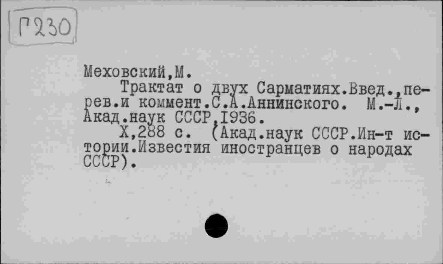 ﻿mo
Меховский,М.
Трактат о двух Сарматиях.Введ.,пе рев.и коммент.С.А.Аннинского. М.-Л., Акад.наук СССР.1936.
Х,288 с. (Акад.наук СССР.Ин-т ио то^ии.Известия иностранцев о народах